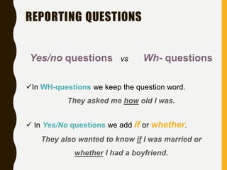 REPORTING QUESTIONS
Yes/no questions vs Wh- questions
In WH-questions we keep the question word.
They asked me how old I was.
 In Yes/No questions we add if or whether.
They also wanted to know if I was married or
whether I had a boyfriend.
 