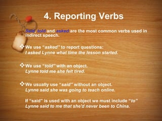 4. Reporting Verbs
  Said, told and asked are the most common verbs used in
  indirect speech.

We use “asked” to report questions:
  I asked Lynne what time the lesson started.


We use “told” with an object.
  Lynne told me she felt tired.


We usually use “said” without an object.
  Lynne said she was going to teach online.

  If “said” is used with an object we must include “to”
  Lynne said to me that she'd never been to China.
 