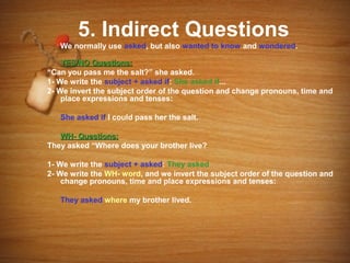 5. Indirect Questions
   We normally use asked, but also wanted to know and wondered.

    YES/NO Questions:
“Can you pass me the salt?” she asked.
1- We write the subject + asked if: She asked if...
2- We invert the subject order of the question and change pronouns, time and
    place expressions and tenses:

   She asked if I could pass her the salt.

   WH- Questions:
They asked “Where does your brother live?

1- We write the subject + asked: They asked
2- We write the WH- word, and we invert the subject order of the question and
    change pronouns, time and place expressions and tenses:

   They asked where my brother lived.
 