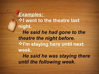 Examples:
I went to the theatre last
night.
  He said he had gone to the
theatre the night before.
I'm staying here until next
week.
  He said he was staying there
until the following week.
 