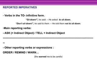 REPORTED IMPERATIVES
- Verbs in the TO- infinitive form.
“Sit down!”, he said. – He asked to sit down.
“Don’t sit down!”, he said to them. – He told them not to sit down.
-Main reporting verbs:
- ASK (+ Indirect Object) / TELL + Indirect Object
----------------------------------------------------------------------------------------------------
--
- Other reporting verbs or expressions :
ORDER / REMIND / WARN…
She warned me to be careful.
 