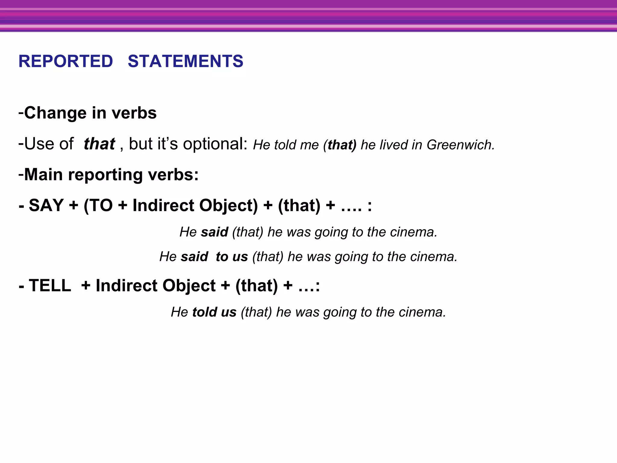 REPORTED STATEMENTS
-Change in verbs
-Use of that , but it’s optional: He told me (that) he lived in Greenwich.
-Main reporting verbs:
- SAY + (TO + Indirect Object) + (that) + …. :
He said (that) he was going to the cinema.
He said  to us (that) he was going to the cinema.
- TELL + Indirect Object + (that) + …:
He told us (that) he was going to the cinema.
 