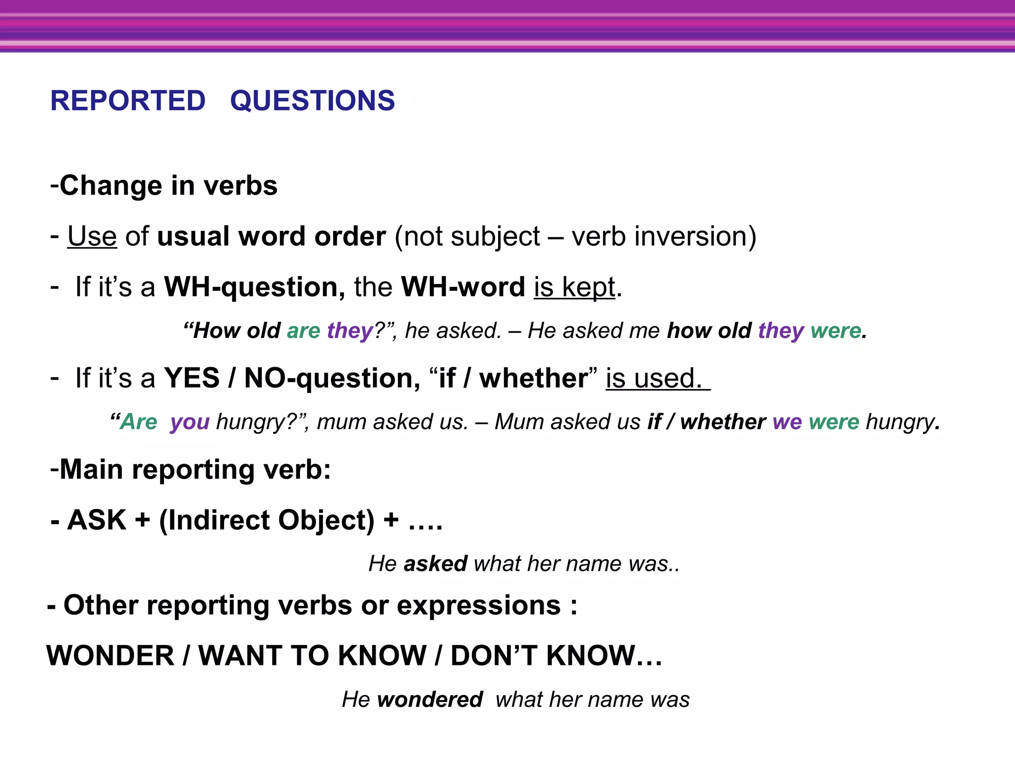 REPORTED QUESTIONS
-Change in verbs
- Use of usual word order (not subject – verb inversion)
- If it’s a WH-question, the WH-word is kept.
“How old are they?”, he asked. – He asked me how old they were.
- If it’s a YES / NO-question, “if / whether” is used.
“Are you hungry?”, mum asked us. – Mum asked us if / whether we were hungry.
-Main reporting verb:
- ASK + (Indirect Object) + ….
He asked what her name was..
- Other reporting verbs or expressions :
WONDER / WANT TO KNOW / DON’T KNOW…
He wondered what her name was
 