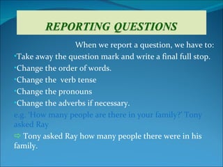 When we report a question, we have to:
•Take away the question mark and write a final full stop.
•Change the order of words.
•Change the verb tense
•Change the pronouns
•Change the adverbs if necessary.
e.g. ‘How many people are there in your family?’ Tony
asked Ray
 Tony asked Ray how many people there were in his
family.
 