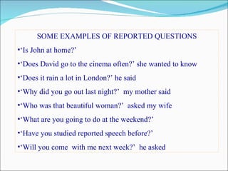 SOME EXAMPLES OF REPORTED QUESTIONS
•‘Is John at home?’
•‘Does David go to the cinema often?’ she wanted to know
•‘Does it rain a lot in London?’ he said
•‘Why did you go out last night?’ my mother said
•‘Who was that beautiful woman?’ asked my wife
•‘What are you going to do at the weekend?’
•‘Have you studied reported speech before?’
•‘Will you come with me next week?’ he asked
 