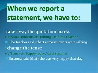 •take away the quotation marks
e.g ‘Some students are talking,’ said the teacher.
 The teacher said (that) some students were talking.
• change   the tense
e.g ‘I am very happy today,’ said Susanna.
 Susanna said (that) she was very happy that day.
 