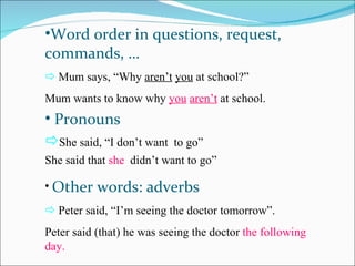 •Word order in questions, request,
commands, …
 Mum says, “Why aren’t you at school?”
Mum wants to know why you aren’t at school.
• Pronouns
She said, “I don’t want   to go”
She said that she didn’t want to go”

• Other    words: adverbs
 Peter said, “I’m seeing the doctor tomorrow”.
Peter said (that) he was seeing the doctor the following
day.
 
