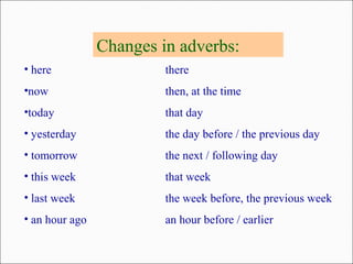 Changes in adverbs:
• here there
•now then, at the time
•today that day
• yesterday the day before / the previous day
• tomorrow the next / following day
• this week that week
• last week the week before, the previous week
• an hour ago an hour before / earlier
 