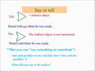 Say or tell
Tell
Daniel told me (that) he was ready.
Say
Daniel said (that) he was ready.
+ indirect object
The indirect object is not mentioned
**But you can “say something to somebody”:
Ann said goodbye to me and left. (not “Ann said me
goodbye.”)
What did you say to the police?
 