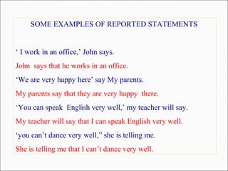 SOME EXAMPLES OF REPORTED STATEMENTS
‘ I work in an office,’ John says.
John says that he works in an office.
‘We are very happy here’ say My parents.
My parents say that they are very happy there.
‘You can speak English very well,’ my teacher will say.
My teacher will say that I can speak English very well.
‘you can’t dance very well,” she is telling me.
She is telling me that I can’t dance very well.
 