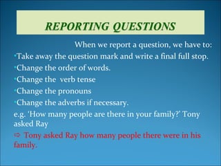 When we report a question, we have to:
•Take away the question mark and write a final full stop.
•Change the order of words.
•Change the verb tense
•Change the pronouns
•Change the adverbs if necessary.
e.g. ‘How many people are there in your family?’ Tony
asked Ray
 Tony asked Ray how many people there were in his
family.
 