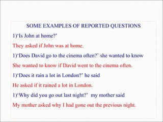 SOME EXAMPLES OF REPORTED QUESTIONS
1)‘Is John at home?’
They asked if John was at home.
1)‘Does David go to the cinema often?’ she wanted to know
She wanted to know if David went to the cinema often.
1)‘Does it rain a lot in London?’ he said
He asked if it rained a lot in London.
1)‘Why did you go out last night?’ my mother said
My mother asked why I had gone out the previous night.
 