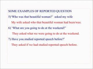 SOME EXAMPLES OF REPORTED QUESTION
5)‘Who was that beautiful woman?’ asked my wife
My wife asked who that beautiful woman had been/was.
6) ‘What are you going to do at the weekend?’
They asked what we were going to do at the weekend.
7) Have you studied reported speech before?’
They asked if we had studied reported speech before.
 