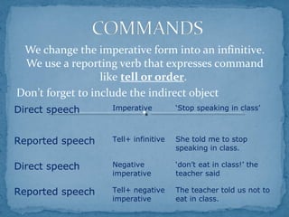 We change the imperative form into an infinitive.
We use a reporting verb that expresses command
like tell or order.
Don’t forget to include the indirect object
Direct speech Imperative ‘Stop speaking in class’
Reported speech Tell+ infinitive She told me to stop
speaking in class.
Direct speech Negative
imperative
‘don’t eat in class!’ the
teacher said
Reported speech Tell+ negative
imperative
The teacher told us not to
eat in class.
 