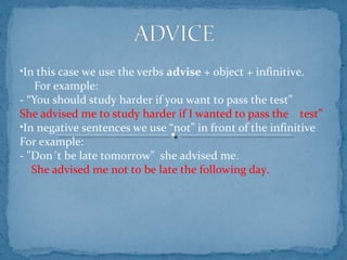 •In this case we use the verbs advise + object + infinitive.
For example:
- “You should study harder if you want to pass the test”
She advised me to study harder if I wanted to pass the test”
•In negative sentences we use “not” in front of the infinitive
For example:
- "Don´t be late tomorrow" she advised me.
She advised me not to be late the following day.
 