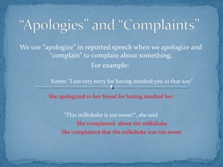 We use “apologize” in reported speech when we apologize and
“complain” to complain about something.
For example:
Karen: "I am very sorry for having insulted you in that way“
She apologized to her friend for having insulted her.
“This milkshake is too sweet!”, she said
She complained about the milkshake
She complained that the milkshake was too sweet.
 