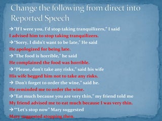 ”If I were you, I’d stop taking tranquilizers,” I said
I advised him to stop taking tranquilizers.
“Sorry, I didn't want to be late," He said
He apologized for being late.
"The food is horrible," he said
He complained the food was horrible.
“Please, don’t take any risks,” said his wife.
His wife begged him not to take any risks.
 Don’t forget to order the wine,” said he.
He reminded me to order the wine.
“Eat much because you are very thin,” my friend told me
My friend advised me to eat much because I was very thin.
““Let’s stop now” Mary suggested
Mary suggested stopping then.
 