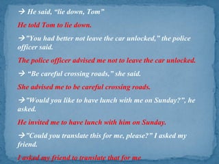  He said, “lie down, Tom”
He told Tom to lie down.
”You had better not leave the car unlocked,” the police
officer said.
The police officer advised me not to leave the car unlocked.
 “Be careful crossing roads,” she said.
She advised me to be careful crossing roads.
”Would you like to have lunch with me on Sunday?”, he
asked.
He invited me to have lunch with him on Sunday.
”Could you translate this for me, please?” I asked my
friend.
I asked my friend to translate that for me
 