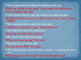 Tom suggested his girlfriend climbing to the top.
“Shall we climb to the top?” Tom asked his girlfriend.
“Let’s climb to the top”
Tom invited Ann to come for a drive the following day.
“Would you like to go for a drive tomorrow, Ann?” Tom
asked.
She promised to be a quick as she could.
“I will be as quick as I can,” she promised.
She told John not to be ridiculous.
“Don’t be so ridiculous, John!”
He asked where she was going.
“Where are you going?” He said.
He asked me if I knew Bill.
“Do you know Bill?” He said.
The travel agent wanted to know whether I would go by air or
sea.
“Will you go by air or sea?” the travel agent said.
 