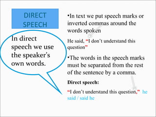 DIRECT
SPEECH
In direct
speech we use
the speaker’s
own words.
•In text we put speech marks or
inverted commas around the
words spoken
He said, “I don’t understand this
question”
•The words in the speech marks
must be separated from the rest
of the sentence by a comma.
Direct speech:
“I don’t understand this question,” he
said / said he
 