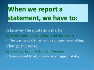 •take away the quotation marks
e.g ‘Some students are talking,’ said the teacher.
 The teacher said (that) some students were talking.
• change the tense
e.g ‘I am very happy today,’ said Susanna.
 Susanna said (that) she was very happy that day.
 
