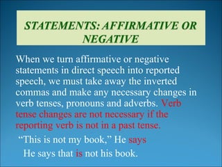 When we turn affirmative or negative
statements in direct speech into reported
speech, we must take away the inverted
commas and make any necessary changes in
verb tenses, pronouns and adverbs. Verb
tense changes are not necessary if the
reporting verb is not in a past tense.
“This is not my book,” He says
He says that is not his book.
 