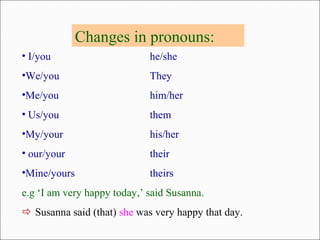 Changes in pronouns:
• I/you he/she
•We/you They
•Me/you him/her
• Us/you them
•My/your his/her
• our/your their
•Mine/yours theirs
e.g ‘I am very happy today,’ said Susanna.
 Susanna said (that) she was very happy that day.
 