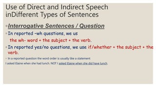 Use of Direct and Indirect Speech
inDifferent Types of Sentences
◦Interrogative Sentences / Question
◦ In reported –wh questions, we us
the wh- word + the subject + the verb.
◦ In reported yes/no questions, we use if/whether + the subject + the
verb.
◦ In a reported question the word order is usually like a statement
I asked Elaine when she had lunch. NOT I asked Elaine when she did have lunch.
 