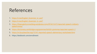 References
1. https://t.me/English_Grammer_in_use7
2. https://t.me/English_Grammer_in_use7
3. https://theenglishcornerblog.wordpress.com/2014/12/21/reported-speech-indirect-
speech/amp/
4. https://dictionary.cambridge.org/grammar/british-grammar/reported-speech_2
5. https://m.busyteacher.org/15141-reported-speech-elementary-worksheet.html
6. https://testbook.com/enrollment
 