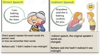 Direct speech repeats the exact words the
person used,
or how we remember their words
Barbara said, “I didn’t realise it was midnight.”
indirect speech, the original speaker’s
words are
changed.
Barbara said she hadn’t realised it was
midnight
 