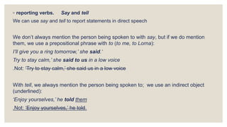 ◦ reporting verbs. Say and tell
We can use say and tell to report statements in direct speech
We don’t always mention the person being spoken to with say, but if we do mention
them, we use a prepositional phrase with to (to me, to Lorna):
I’ll give you a ring tomorrow,’ she said.‘
Try to stay calm,’ she said to us in a low voice
.Not: ‘Try to stay calm,’ she said us in a low voice
With tell, we always mention the person being spoken to; we use an indirect object
(underlined):
‘Enjoy yourselves,’ he told them
.Not: ‘Enjoy yourselves,’ he told.
 