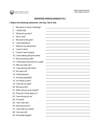REPORTED SPEECH HANDOUT Nº 2 
I. Report the following statements. Use Say, Tell or Ask. 
English Language Department 
Teacher Danitza Lazcano F. 
1. “My granny is living in Santiago” _____________________________________________ 
2. “I would help” _____________________________________________ 
3. “Where do you live?” _____________________________________________ 
4. “She is tired” _____________________________________________ 
5. “We went to the party” _____________________________________________ 
6. “I was watching tv” _____________________________________________ 
7. “Where is my cell phone?” _____________________________________________ 
8. “I work in Airca” _____________________________________________ 
9. “I haven´t been singing” _____________________________________________ 
10. “I was walking along the street” _____________________________________________ 
11. “We are drinking coffe” _____________________________________________ 
12. “I have been living here for a week” _____________________________________________ 
13. “Who can help me?” _____________________________________________ 
14. “I was dancing with Harry” _____________________________________________ 
15. “He cries a lot” _____________________________________________ 
16. “I liked bananas” _____________________________________________ 
17. “He sang beautifully” _____________________________________________ 
18. “I'm writing a poem” _____________________________________________ 
19. “I will visit my sister” _____________________________________________ 
20. “We saw a bird” _____________________________________________ 
21. “When did you go to hawaii?” _____________________________________________ 
22. “They don´t know about us” _____________________________________________ 
23. “I was driving my car” _____________________________________________ 
24. “I'm bored” _____________________________________________ 
25. “I don´t like cars” _____________________________________________ 
26. “How old are you?” _____________________________________________ 
27. “I work with my mother” _____________________________________________ 
28. “I can eat a lot” _____________________________________________ 
29. “He studies English” _____________________________________________ 
 