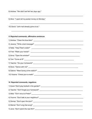 8) Andrew: "We didn't eat fish two days ago." 
_______________________________________________________________________________ 
9) Alice: "I spent all my pocket money on Monday." 
_______________________________________________________________________________ 
10) David: "John had already gone at six." 
______________________________________________________________________________ 
V. Reported commands, affirmative sentences 
1) Andrew: "Clean the blue bike!" ______________________________________________________ 
2) Jessica: "Write a text message!" _____________________________________________________ 
3) Nelly: "Help Peter's sister!" ______________________________________________________ 
4) Fred: "Wash your hands!" ______________________________________________________ 
5) Anna: "Open the window!" ______________________________________________________ 
6) Tom: "Come at 8!" ______________________________________________________ 
7) Teacher: "Do your homework!" ______________________________________________________ 
8) Doris: "Dance with me!" ______________________________________________________ 
9) Sabine: "Meet Sandy at the station!" __________________________________________________ 
10) Victoria: "Check your e-mails!" _____________________________________________________ 
VI. Reported commands, negations. 
1) Karen:"Don't play football in the garden!" ______________________________________________ 
2) Teacher: "Don't forget your homework!" _______________________________________________ 
3) Mike: "Don't shout at Peter!" ______________________________________________________ 
4) Yvonne: "Don't talk to your neighbour!" ________________________________________________ 
5) Denise: "Don't open the door!" ______________________________________________________ 
6) Marcel: "Don't sing that song!" ______________________________________________________ 
7) Jane: "Don't watch the new film!" ____________________________________________________ 
 
