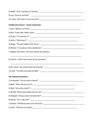 8) Walter: "Don't ring Romy on Sunday!" _________________________________________________ 
9) Lisa: "Don't fly via Paris!" ______________________________________________________ 
10) Jamie: "Don't eat so much junk food!" ________________________________________________ 
VII.Reported speech - simple statements. 
1) John: "Mandy is at home." ______________________________________________________ 
2) Max: "Frank often reads a book." ____________________________________________________ 
3) Susan: "I'm watching TV." ______________________________________________________ 
4) Simon: "David was ill." ______________________________________________________ 
5) Peggy: "The girls helped in the house." _______________________________________________ 
6) Richard: "I am going to ride a skateboard." _____________________________________________ 
7) Stephen and Claire: "We have cleaned the windows." 
____________________________________________________________________________ 
8) Charles: "I didn't have time to do my homework." 
____________________________________________________________________________ 
9) Mrs Jones: "My mother will be 50 years old." ___________________________________________ 
10) Jean: "The boss must sign the letter." _______________________________________________ 
VIII. Reported questions. 
1) Christopher: "Do you want to dance?" ________________________________________________ 
2) Betty: "When did you come?"________________________________________________ 
3) Mark: "Has John arrived?"________________________________________________ 
4) Ronald: "Where does Maria park her car?"_____________________________________________ 
5) Elisabeth: "Did you watch the latest film?"______________________________________________ 
6) Mandy: "Can I help you?" ________________________________________________ 
7) Andrew: "Will Mandy have lunch with Sue?" ____________________________________________ 
8) Justin: "What are you doing?"________________________________________________ 
 