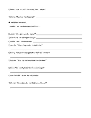 9) Frank: "How much pocket money does Lisa get?" 
_____________________________________________________________________________ 
10) Anne: "Must I do the shopping?" ________________________________________________ 
IX. Reported questions. 
1) Mandy: "Are the boys reading the book?" 
______________________________________________________________________________ 
2) Jason: "Who gave you the laptop?"___________________________________________________ 
3) Robert: "Is Tim leaving on Friday?" __________________________________________________ 
4) Daniel: "Will it rain tomorrow?" ______________________________________________________ 
5) Jennifer: "Where do you play football today?" 
______________________________________________________________________________ 
6) Nancy: "Why didn't Nick go to New York last summer?" 
______________________________________________________________________________ 
7) Barbara: "Must I do my homework this afternoon?" 
______________________________________________________________________________ 
8) Linda: "Did Max fly to London two weeks ago?" 
______________________________________________________________________________ 
9) Grandmother: "Where are my glasses?" 
______________________________________________________________________________ 
10) A man: "When does the train to Liverpool leave?" 
______________________________________________________________________________ 
