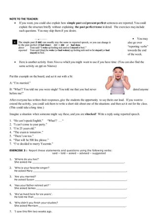 NOTE TO THE TEACHER:
 If you want, you could also explain how simple past and present perfect sentences are reported. You could
explain the structure briefly without explaining the past perfect tense in detail. The exercises may include
such questions. You may skip them if you desire.
 You may
also go over
“reporting verbs”
towards the end
of the week.
 Here is another activity from Ninova which you might want to use if you have time: (You can also find the
same activity on ppt on Ninova)
Put this example on the board, and act it out with a St:
A: “I’m married.”
B: “What?! You told me you were single! You told me that you had never dated anyone
before me!”
After everyone has written their responses,give the students the opportunity to say theirs out loud. If you want to
extend the activity, you could ask them to write a short skit about one of the situations and then act it out for the class.
(This could take a long time.)
Imagine a situation when someone might say these,and you are shocked! Write a reply using reported speech.
1. “He can’t speak English.” “What!? … “
2. “I can’t come to your party.”
3. “I’m 25 years old.”
4. “The exam is tomorrow.”
5. “There’s no tea.”
6. “That will be 500 lira please.”
7. “I’ve decided to marry Yasemin.”
EXERCISE 3 : Report these statements and questions using the following verbs:
said – told – asked – advised – suggested
1. 'Where do you live?'
She asked me ____________________________________________________________.
2. 'Who is your favorite singer?
He asked Mary _____________________________________________________________.
3. 'Are you married?
He asked Susan ____________________________________________________________.
4. 'Has your father retired yet? '
She asked James ___________________________________________________________.
5. 'We've lived here for six years'.
He told me that ____________________________________________________________.
6. 'Why didn't you finish your studies?
She asked Merriam _________________________________________________________.
7. 'I saw this film two weeks ago.
 