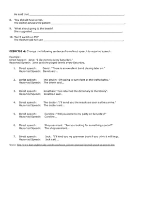 He said that _______________________________________________________________.
8. 'You should have a rest.
The doctor advises the patient _________________________________________________.
9. 'What about going to the beach?
She suggested ____________________________________________________________.
10. 'Don't switch on TV!’
The mother told her son _____________________________________________________.
EXERCISE 4: Change the following sentences from direct speech to reported speech:
Example:
Direct Speech: Jane: "I play tennis every Saturday."
Reported Speech: Jane said she played tennis every Saturday.
1. Direct speech: David: "There is an excellent band playing later on."
Reported Speech: David said...
2. Direct speech: The driver: "I'm going to turn right at the traffic lights."
Reported Speech: The driver said...
3. Direct speech: Jonathan: "I've returned the dictionary to the library".
Reported Speech: Jonathan said…
4. Direct speech: The doctor: "I'll send you the results as soon as they arrive."
Reported Speech: The doctor said...
5. Direct speech: Caroline: "Will you come to my party on Saturday?"
Reported Speech: Caroline...
6. Direct speech: Shop assistant: "Are you looking for something special?"
Reported Speech: The shop assistant...
7. Direct speech: Jack: "I'll lend you my grammar book if you think it will help.
Reported Speech: Jack said...
Source: http://www.learn-english-today.com/lessons/lesson_contents/exercises/reported-speech-ex-answers.htm
 