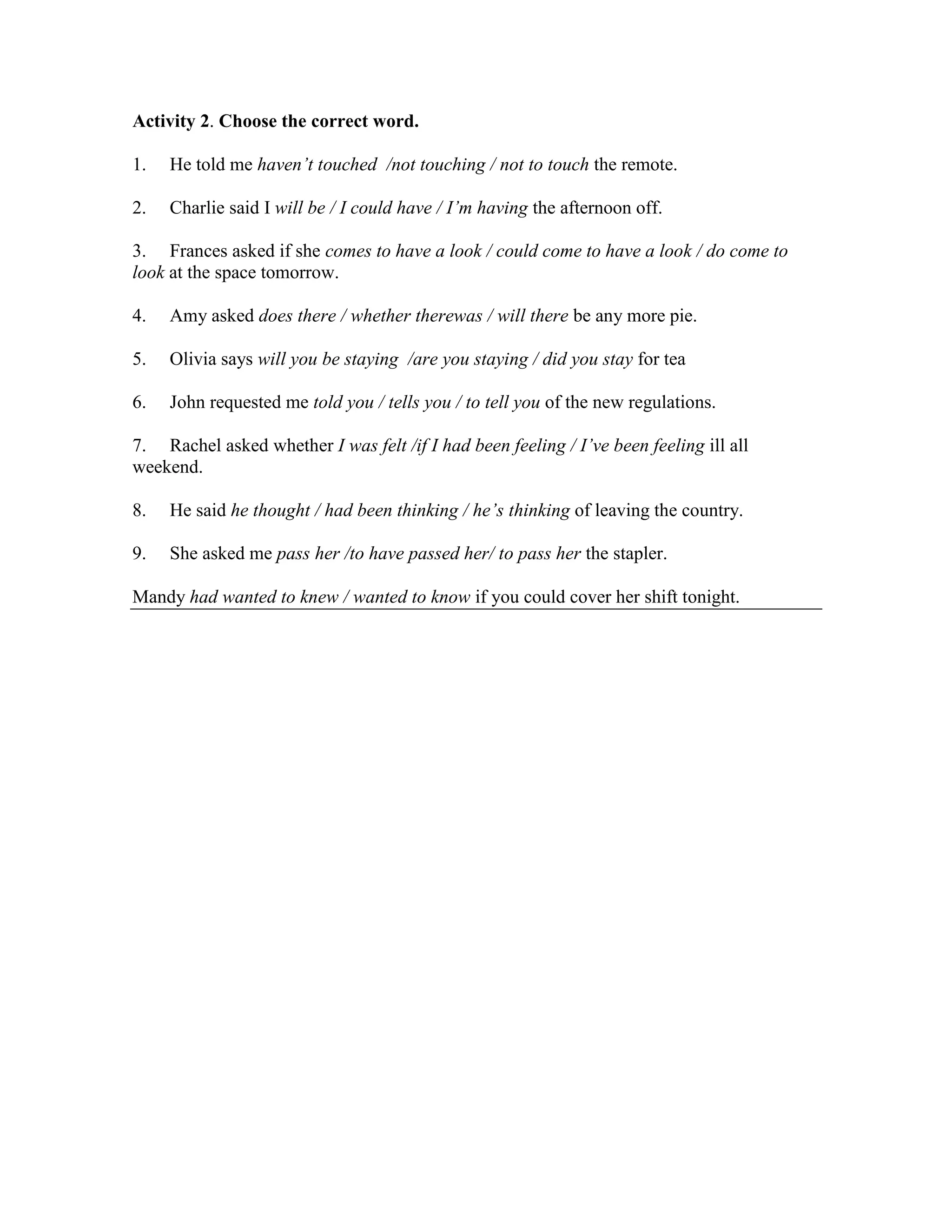 Activity 2. Choose the correct word.

1.   He told me haven’t touched /not touching / not to touch the remote.

2.   Charlie said I will be / I could have / I’m having the afternoon off.

3. Frances asked if she comes to have a look / could come to have a look / do come to
look at the space tomorrow.

4.   Amy asked does there / whether therewas / will there be any more pie.

5.   Olivia says will you be staying /are you staying / did you stay for tea

6.   John requested me told you / tells you / to tell you of the new regulations.

7. Rachel asked whether I was felt /if I had been feeling / I’ve been feeling ill all
weekend.

8.   He said he thought / had been thinking / he’s thinking of leaving the country.

9.   She asked me pass her /to have passed her/ to pass her the stapler.

Mandy had wanted to knew / wanted to know if you could cover her shift tonight.
 