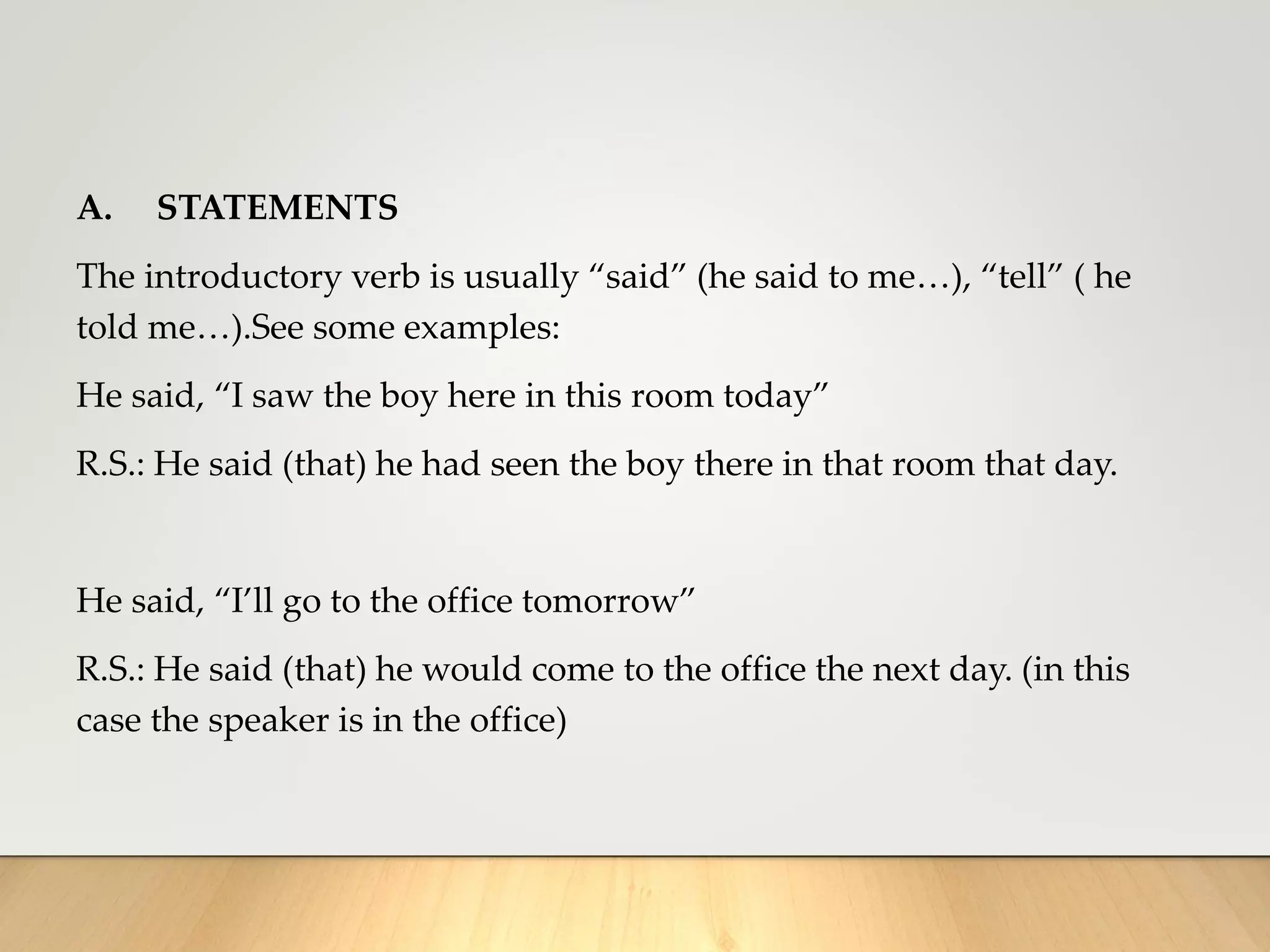 A. STATEMENTS
The introductory verb is usually “said” (he said to me…), “tell” ( he
told me…).See some examples:
He said, “I saw the boy here in this room today”
R.S.: He said (that) he had seen the boy there in that room that day.
He said, “I’ll go to the office tomorrow”
R.S.: He said (that) he would come to the office the next day. (in this
case the speaker is in the office)
 