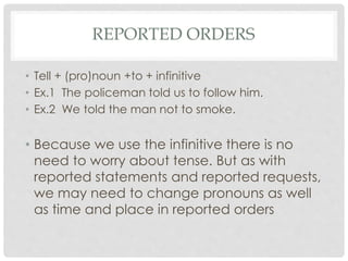 REPORTED ORDERS
• Tell + (pro)noun +to + infinitive
• Ex.1 The policeman told us to follow him.
• Ex.2 We told the man not to smoke.
• Because we use the infinitive there is no
need to worry about tense. But as with
reported statements and reported requests,
we may need to change pronouns as well
as time and place in reported orders
 