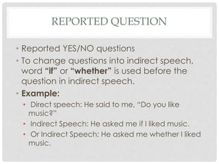 REPORTED QUESTION
• Reported YES/NO questions
• To change questions into indirect speech,
word “if” or “whether” is used before the
question in indirect speech.
• Example:
• Direct speech: He said to me, “Do you like
music?”
• Indirect Speech: He asked me if I liked music.
• Or Indirect Speech: He asked me whether I liked
music.
 