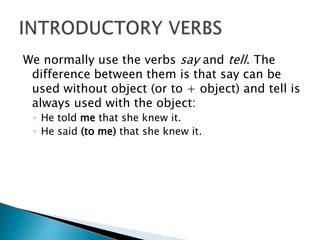 We normally use the verbs say and tell. The difference between them is that say can be used without object (or to + object) and tell is always used with the object: He told me that she knew it. He said (to me) that she knew it. INTRODUCTORY VERBS