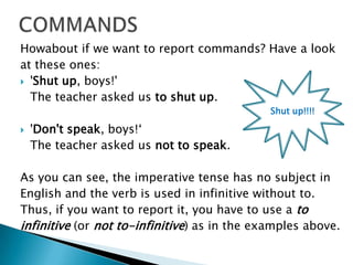 COMMANDSHowabout if we want to report commands? Have a lookat these ones: 'Shut up, boys!' The teacher asked us to shut up. 'Don't speak, boys!‘The teacher asked us not to speak. As you can see, the imperative tense has no subject inEnglish and the verb is used in infinitive without to.Thus, if you want to report it, you have to use a toinfinitive(or not to-infinitive) as in the examples above. Shut up!!!!