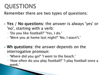 QUESTIONSRemember there are two types of questions: Yes / No questions: the answer is always 'yes' or 'no', starting with a verb: 'Do you like football?' 'Yes, I do.' 'Were you at home last night?' 'No, I wasn't.' Whquestions: the answer depends on the interrogative pronoun: 'Where did you go?' 'I went to the beach.' 'How often do you play football?' 'I play football once a week.' 