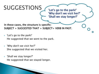 SUGGESTIONS'Let's go to the park!' 'Why don't we visit her?' 'Shall we stay longer?' In these cases, the structure is specific: SUBJECT + SUGGESTED THAT + SUBJECT+ VERB IN PAST.   'Let's go to the park!' He suggested that we went to the park. 'Why don't we visit her?' She suggested that we visited her. 'Shall we stay longer?' He suggested that we stayed longer. 