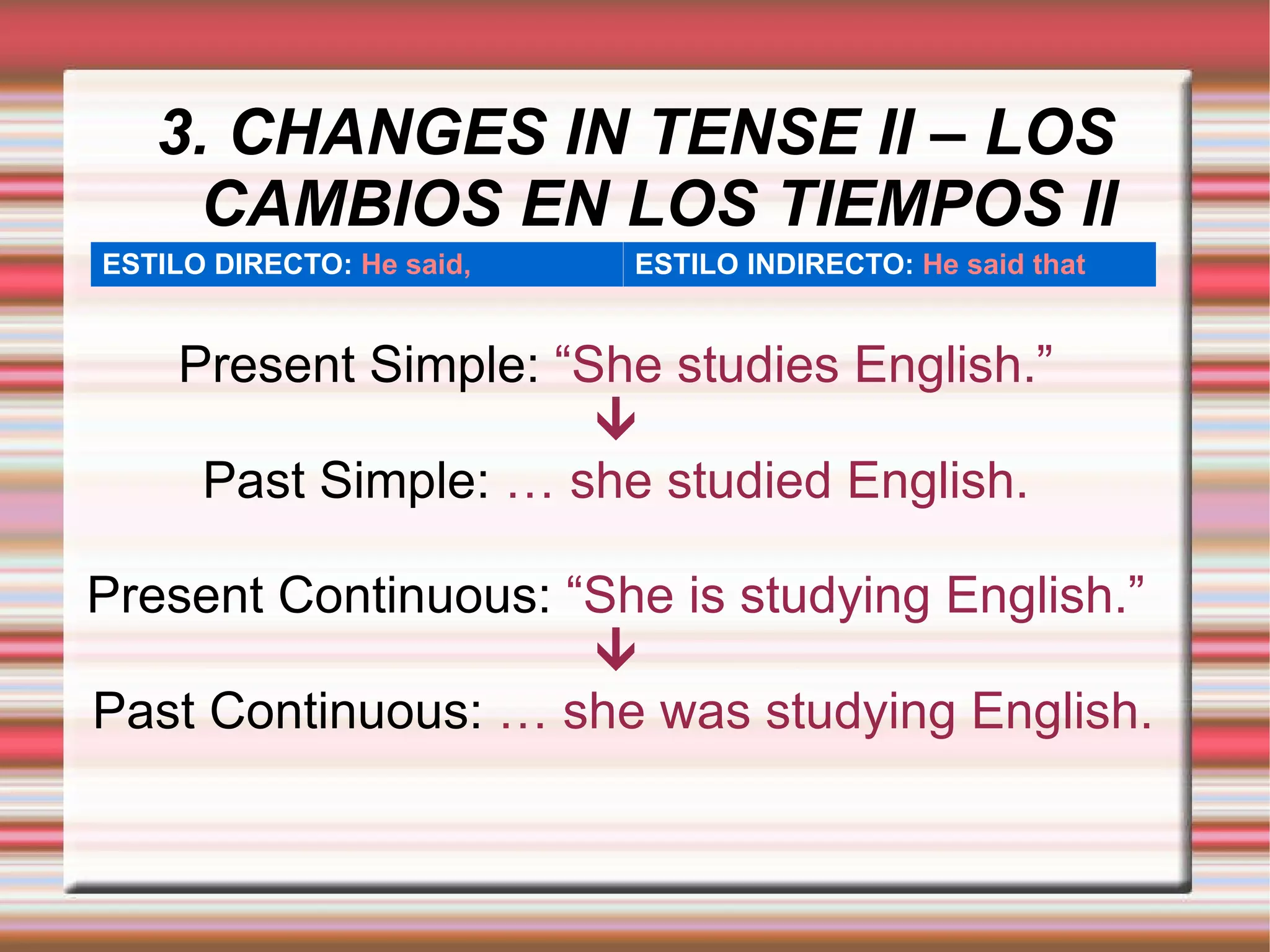 3. CHANGES IN TENSE II – LOS CAMBIOS EN LOS TIEMPOS II Present Simple:  “She studies English.”  Past Simple:  … she studied English. Present Continuous:  “She is studying English.”  Past Continuous:  … she was studying English. ESTILO DIRECTO:   He said, ESTILO INDIRECTO:   He said that 