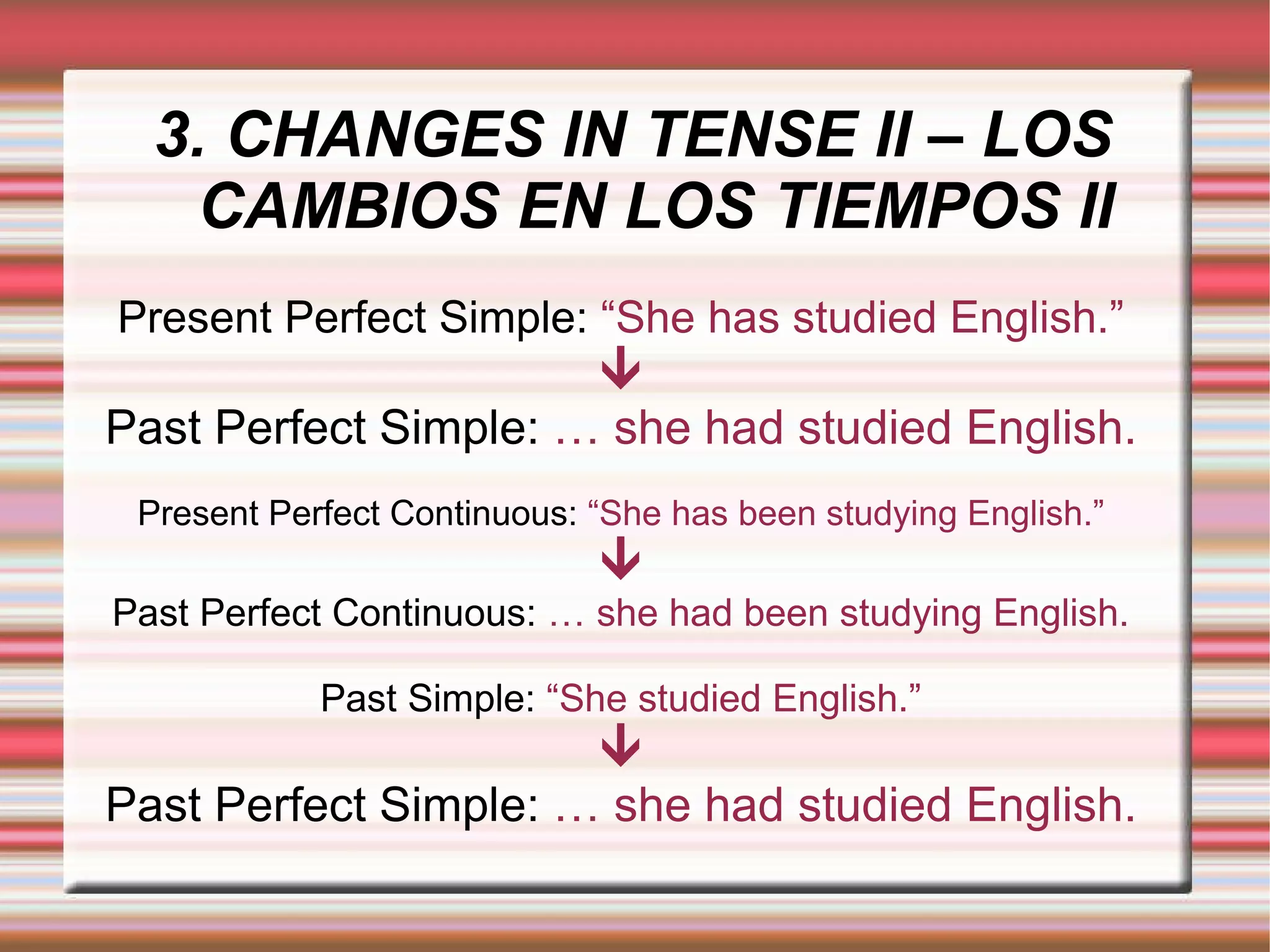 3. CHANGES IN TENSE II – LOS CAMBIOS EN LOS TIEMPOS II Present Perfect Simple:  “She has studied English.”  Past Perfect Simple:  … she had studied English. Present Perfect Continuous:  “She has been studying English.”  Past Perfect Continuous:  … she had been studying English. Past Simple:  “She studied English.”  Past Perfect Simple:  … she had studied English. 