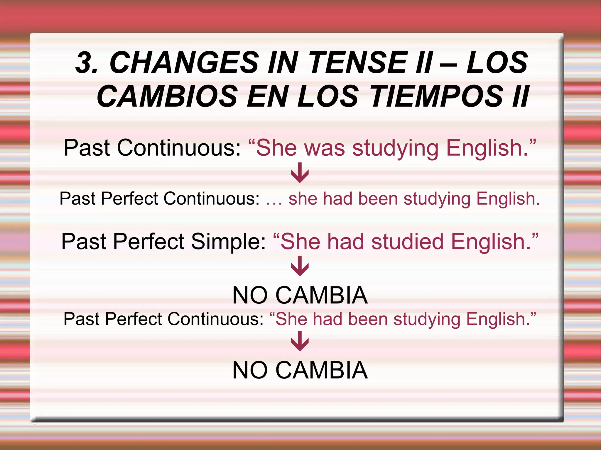 3. CHANGES IN TENSE II – LOS CAMBIOS EN LOS TIEMPOS II Past Continuous:  “She was studying English.”  Past Perfect Continuous:  … she had been studying English. Past Perfect Simple:  “She had studied English.”  NO CAMBIA Past Perfect Continuous:  “She had been studying English.”  NO CAMBIA 