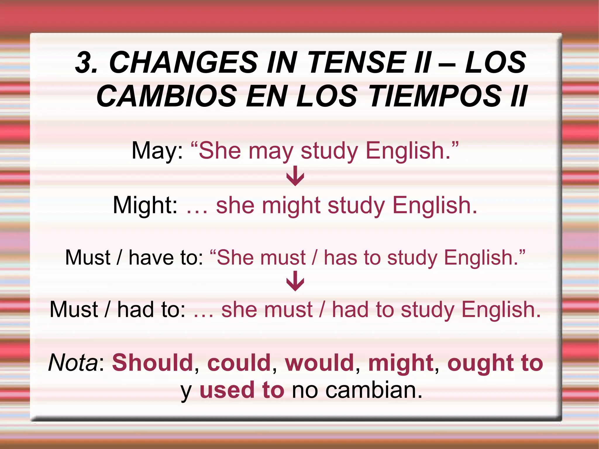 3. CHANGES IN TENSE II – LOS CAMBIOS EN LOS TIEMPOS II May:  “She may study English.”  Might:  … she might study English. Must / have to:  “She must / has to study English.”  Must / had to:  … she must / had to study English. Nota :   Should ,   could ,   would ,   might ,   ought to   y   used to   no cambian. 