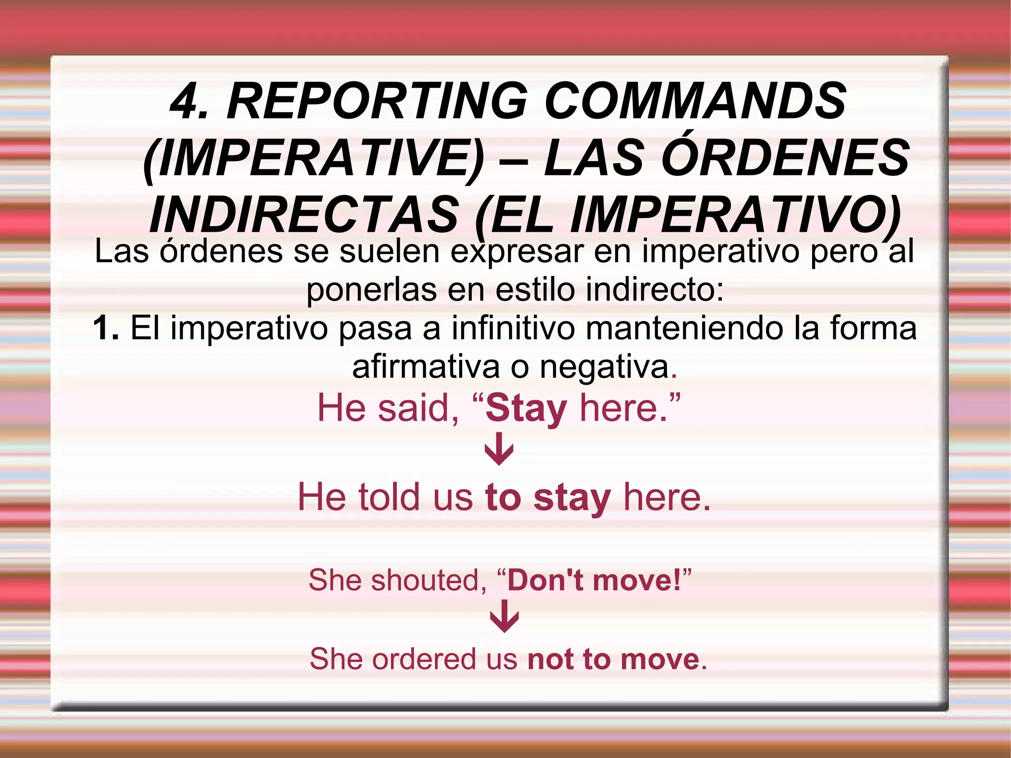 4. REPORTING COMMANDS (IMPERATIVE) – LAS ÓRDENES INDIRECTAS (EL IMPERATIVO) Las órdenes se suelen expresar en imperativo pero al ponerlas en estilo indirecto: 1.  El imperativo pasa a infinitivo manteniendo la forma afirmativa o negativa . He said, “ Stay  here.”     He told us  to stay  here. She shouted, “ Don't move! ”   She ordered us  not to move . 
